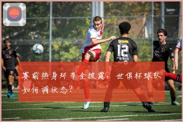 赛前热身环节全披露，世俱杯球队如何调状态？