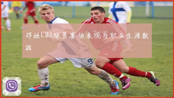 邓姓CBA球员赛场表现与职业生涯数据